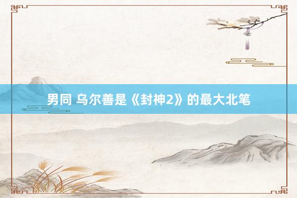 男同 乌尔善是《封神2》的最大北笔