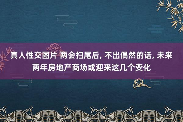 真人性交图片 两会扫尾后， 不出偶然的话， 未来两年房地产商场或迎来这几个变化