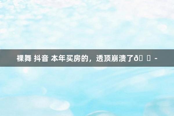 裸舞 抖音 本年买房的，透顶崩溃了😭