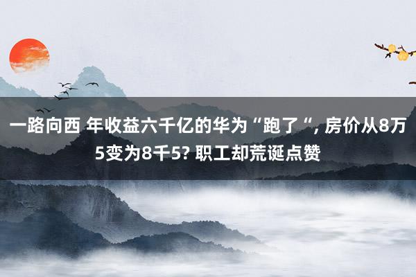 一路向西 年收益六千亿的华为“跑了“， 房价从8万5变为8千5? 职工却荒诞点赞