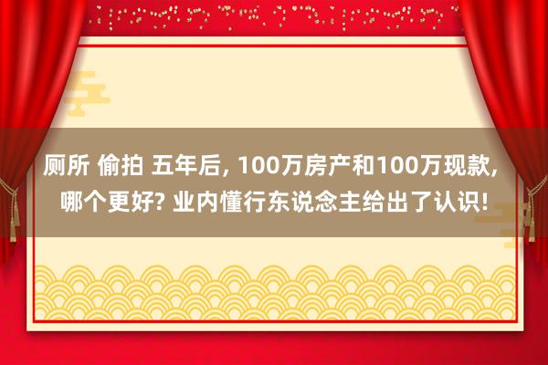 厕所 偷拍 五年后， 100万房产和100万现款， 哪个更好? 业内懂行东说念主给出了认识!