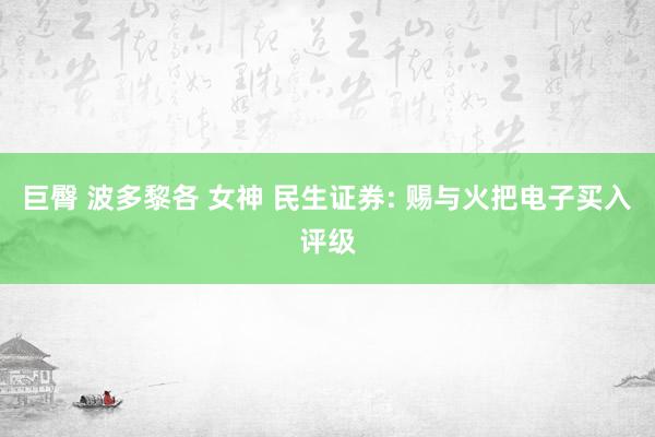 巨臀 波多黎各 女神 民生证券: 赐与火把电子买入评级