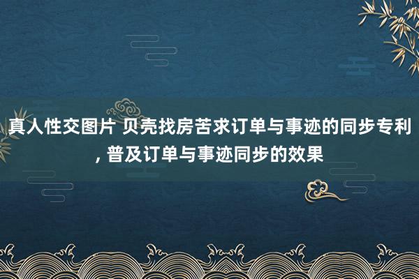 真人性交图片 贝壳找房苦求订单与事迹的同步专利， 普及订单与事迹同步的效果