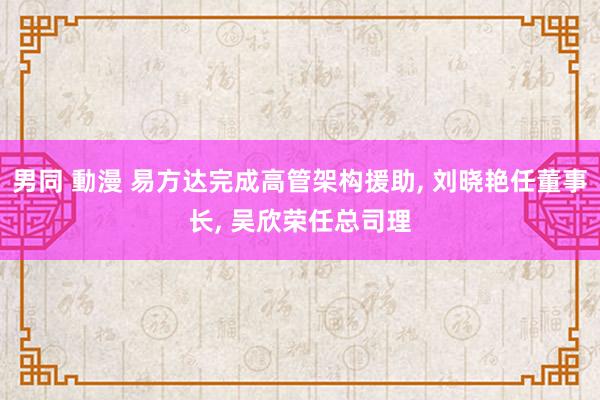 男同 動漫 易方达完成高管架构援助， 刘晓艳任董事长， 吴欣荣任总司理