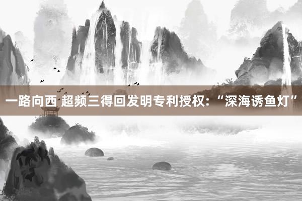 一路向西 超频三得回发明专利授权: “深海诱鱼灯”