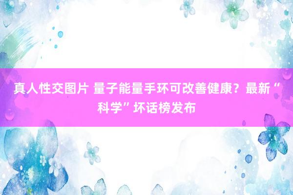 真人性交图片 量子能量手环可改善健康？最新“科学”坏话榜发布