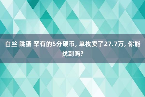白丝 跳蛋 罕有的5分硬币， 单枚卖了27.7万， 你能找到吗?