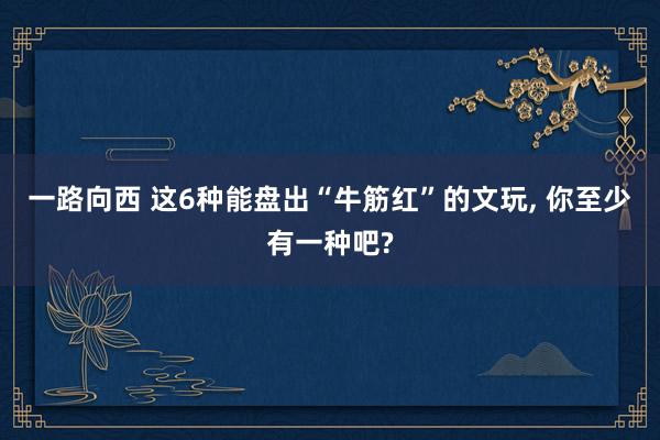 一路向西 这6种能盘出“牛筋红”的文玩， 你至少有一种吧?