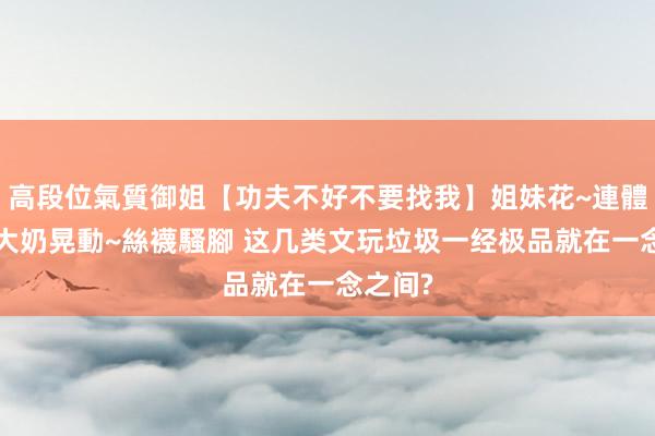高段位氣質御姐【功夫不好不要找我】姐妹花~連體絲襪~大奶晃動~絲襪騷腳 这几类文玩垃圾一经极品就在一念之间?