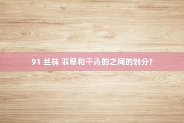 91 丝袜 翡翠和干青的之间的划分?
