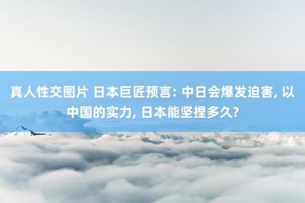 真人性交图片 日本巨匠预言: 中日会爆发迫害， 以中国的实力， 日本能坚捏多久?