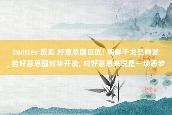 twitter 反差 好意思国巨匠: 朝鲜干戈已阐发， 若好意思国对华开战， 对好意思来说是一场恶梦