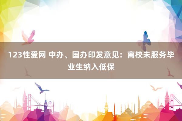 123性爱网 中办、国办印发意见：离校未服务毕业生纳入低保