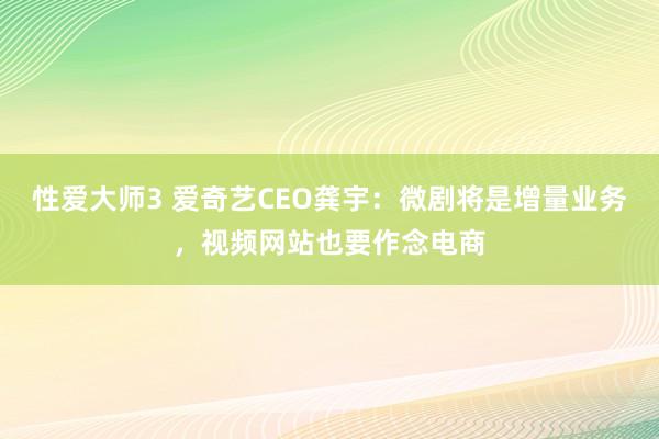 性爱大师3 爱奇艺CEO龚宇：微剧将是增量业务，视频网站也要作念电商