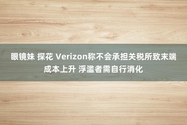 眼镜妹 探花 Verizon称不会承担关税所致末端成本上升 浮滥者需自行消化