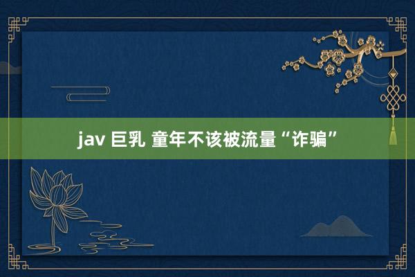jav 巨乳 童年不该被流量“诈骗”