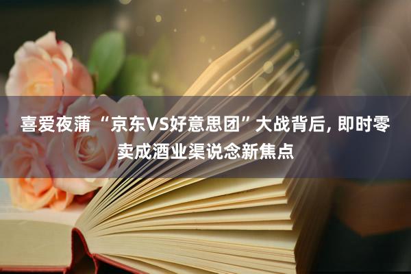 喜爱夜蒲 “京东VS好意思团”大战背后， 即时零卖成酒业渠说念新焦点