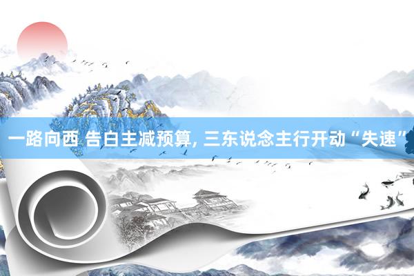 一路向西 告白主减预算， 三东说念主行开动“失速”