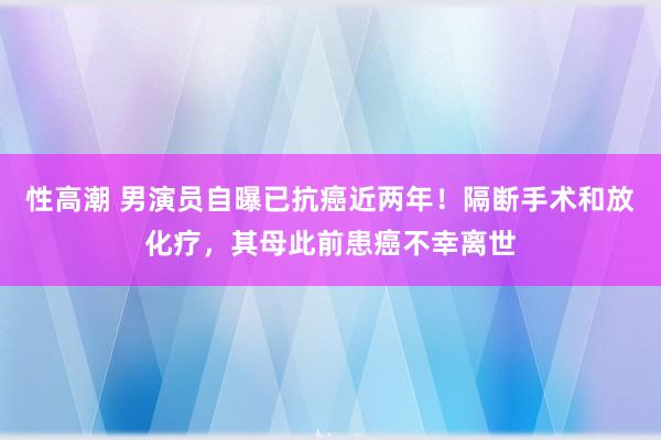 性高潮 男演员自曝已抗癌近两年！隔断手术和放化疗，其母此前患癌不幸离世