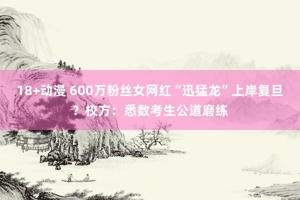 18+动漫 600万粉丝女网红“迅猛龙”上岸复旦？校方：悉数考生公道磨练