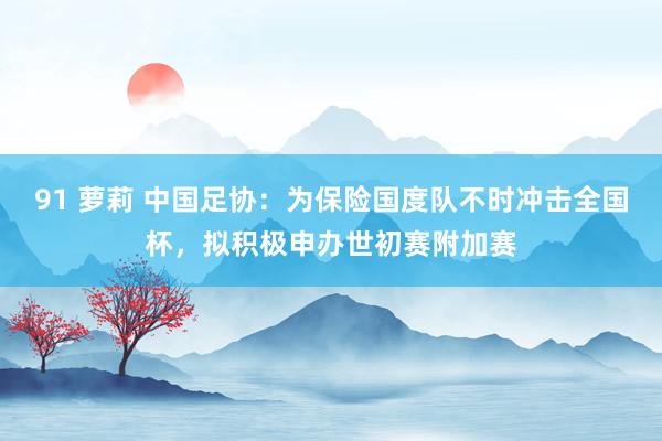 91 萝莉 中国足协：为保险国度队不时冲击全国杯，拟积极申办世初赛附加赛