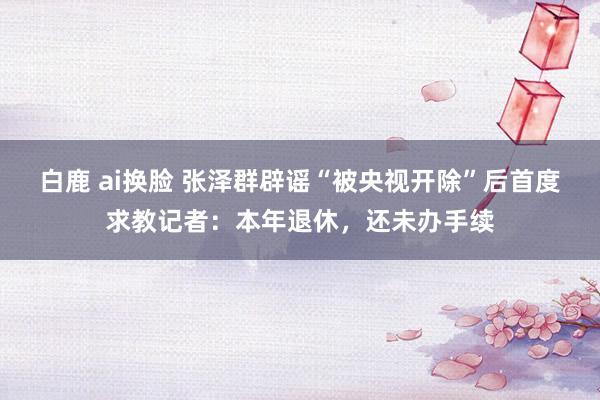 白鹿 ai换脸 张泽群辟谣“被央视开除”后首度求教记者：本年退休，还未办手续