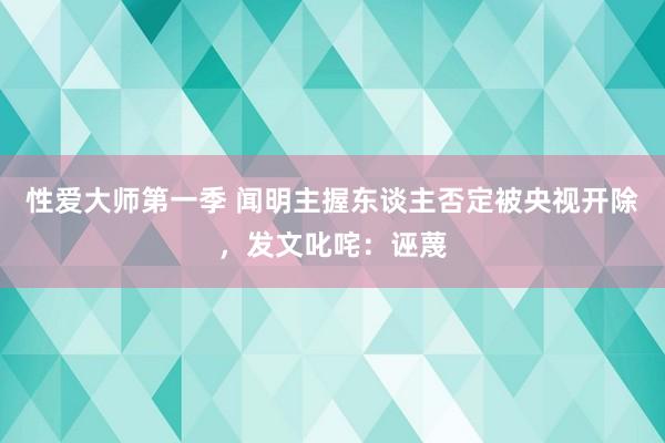 性爱大师第一季 闻明主握东谈主否定被央视开除，发文叱咤：诬蔑