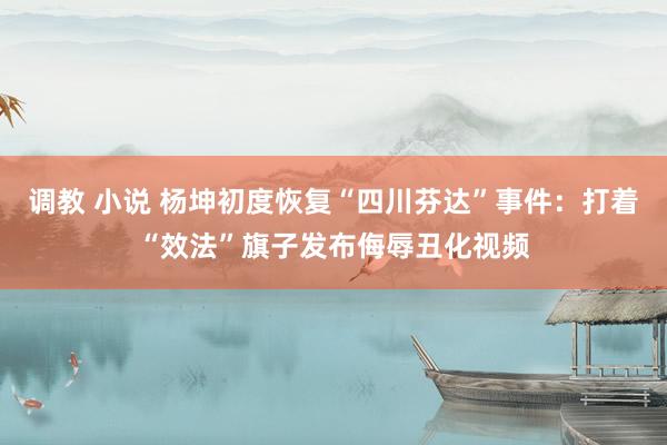 调教 小说 杨坤初度恢复“四川芬达”事件：打着“效法”旗子发布侮辱丑化视频