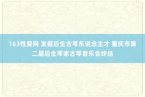 163性爱网 发掘后生古琴东说念主才 重庆市第二届后生琴家古琴音乐会终结