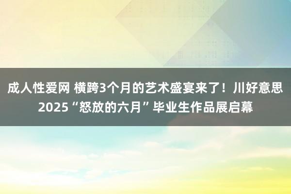成人性爱网 横跨3个月的艺术盛宴来了！川好意思2025“怒放的六月”毕业生作品展启幕