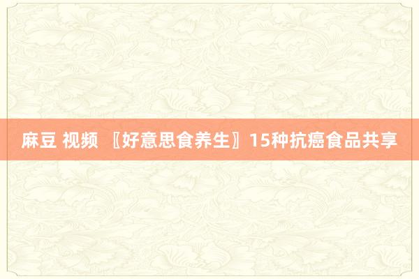 麻豆 视频 〖好意思食养生〗15种抗癌食品共享