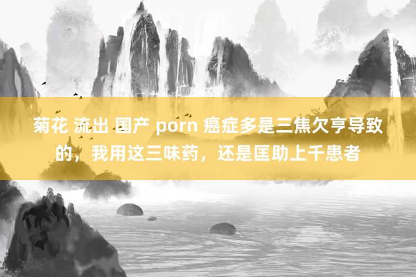 菊花 流出 国产 porn 癌症多是三焦欠亨导致的，我用这三味药，还是匡助上千患者