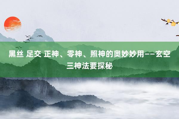 黑丝 足交 正神、零神、照神的奥妙妙用——玄空三神法要探秘