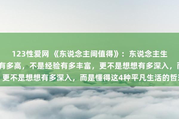 123性爱网 《东说念主间值得》：东说念主生最大的聪惠，不是学历有多高，不是经验有多丰富，更不是想想有多深入，而是懂得这4种平凡生活的哲理