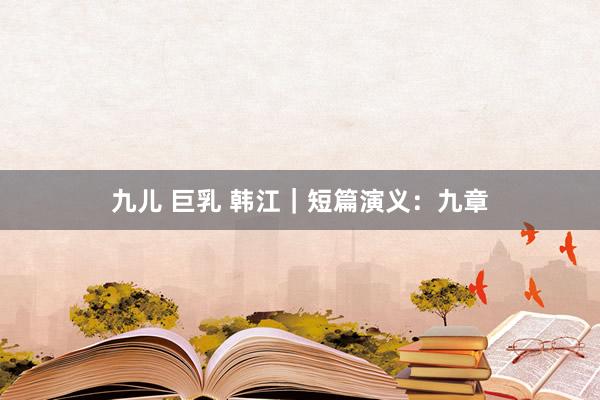 九儿 巨乳 韩江｜短篇演义：九章