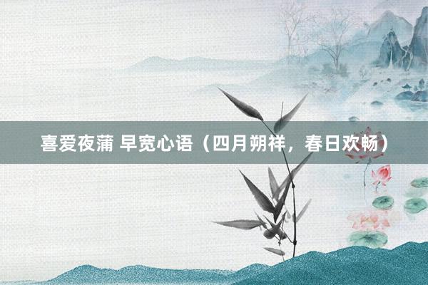 喜爱夜蒲 早宽心语（四月朔祥，春日欢畅）
