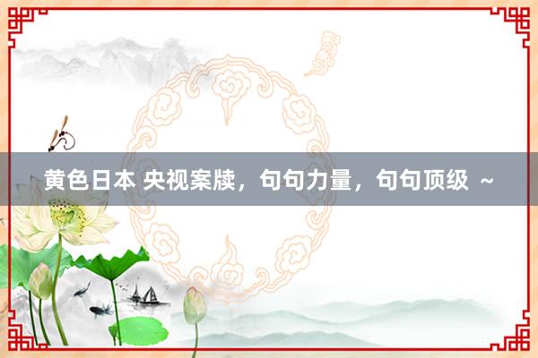 黄色日本 央视案牍，句句力量，句句顶级 ～