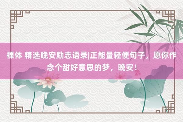 裸体 精选晚安励志语录|正能量轻便句子，愿你作念个甜好意思的梦，晚安！
