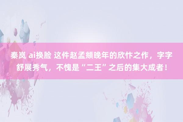 秦岚 ai换脸 这件赵孟頫晚年的欣忭之作，字字舒展秀气，不愧是“二王”之后的集大成者！