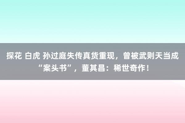 探花 白虎 孙过庭失传真货重现，曾被武则天当成“案头书”，董其昌：稀世奇作！
