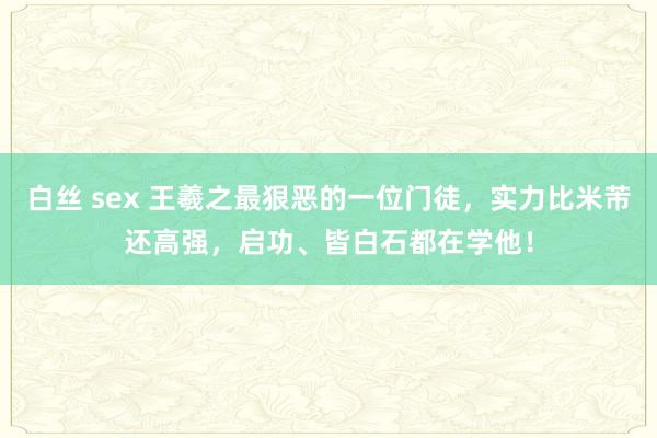 白丝 sex 王羲之最狠恶的一位门徒，实力比米芾还高强，启功、皆白石都在学他！