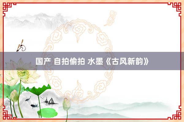 国产 自拍偷拍 水墨《古风新韵》