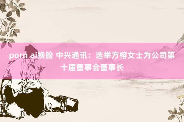 porn ai换脸 中兴通讯：选举方榕女士为公司第十届董事会董事长