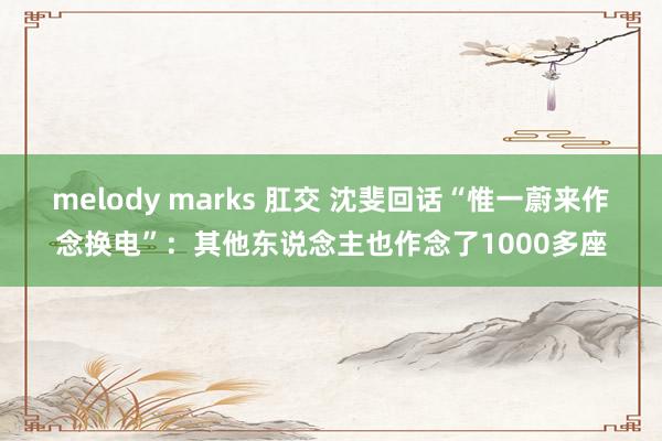 melody marks 肛交 沈斐回话“惟一蔚来作念换电”：其他东说念主也作念了1000多座