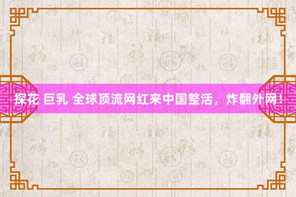 探花 巨乳 全球顶流网红来中国整活，炸翻外网！