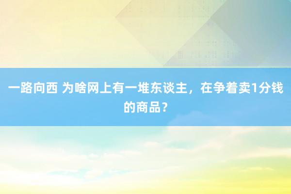 一路向西 为啥网上有一堆东谈主，在争着卖1分钱的商品？